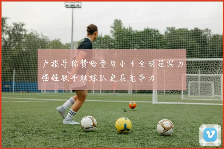 卢指导称赞哈登与小卡全明星实力强强联手助球队更具竞争力