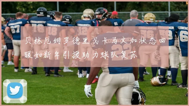 贝林厄姆罗德里戈卡马文加状态回暖如新年引援助力球队复苏