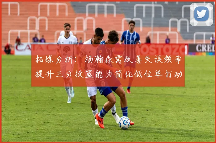 拓媒分析：杨瀚森需改善失误频率提升三分投篮能力简化低位单打动作