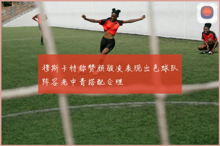 穆斯卡特称赞颜骏凌表现出色球队阵容老中青搭配合理