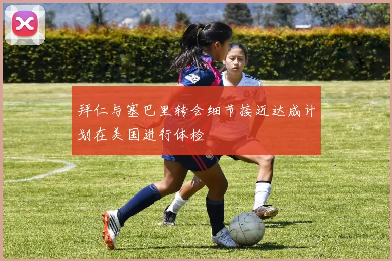 拜仁与塞巴里转会细节接近达成计划在美国进行体检