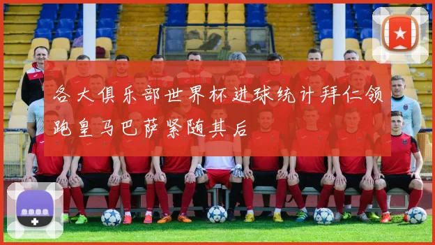 各大俱乐部世界杯进球统计拜仁领跑皇马巴萨紧随其后
