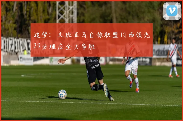 追梦：文班亚马自称联盟门面领先29分理应全力争胜