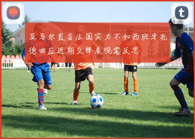 亚马尔直言法国实力不如西班牙孔德回应近期交锋表现需反思