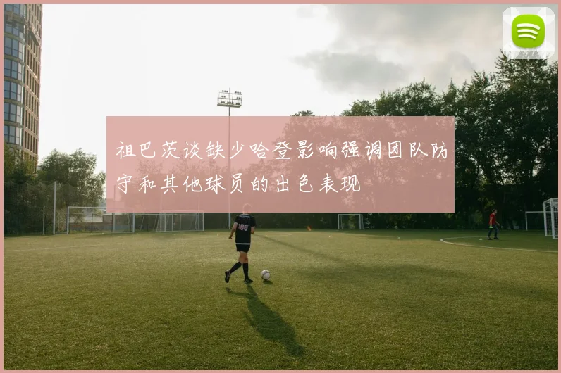 祖巴茨谈缺少哈登影响强调团队防守和其他球员的出色表现