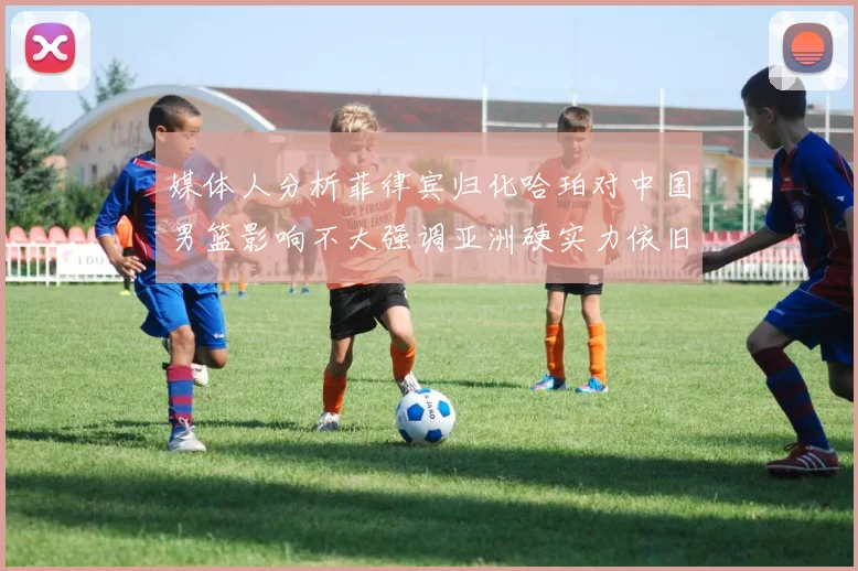 媒体人分析菲律宾归化哈珀对中国男篮影响不大强调亚洲硬实力依旧强劲