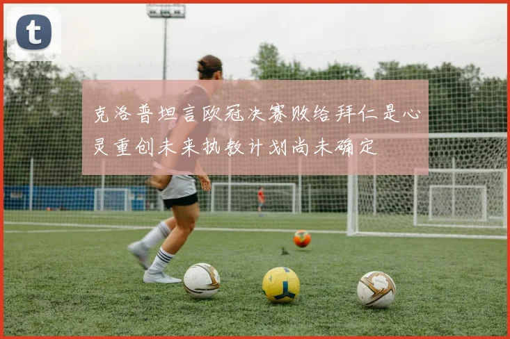 克洛普坦言欧冠决赛败给拜仁是心灵重创未来执教计划尚未确定
