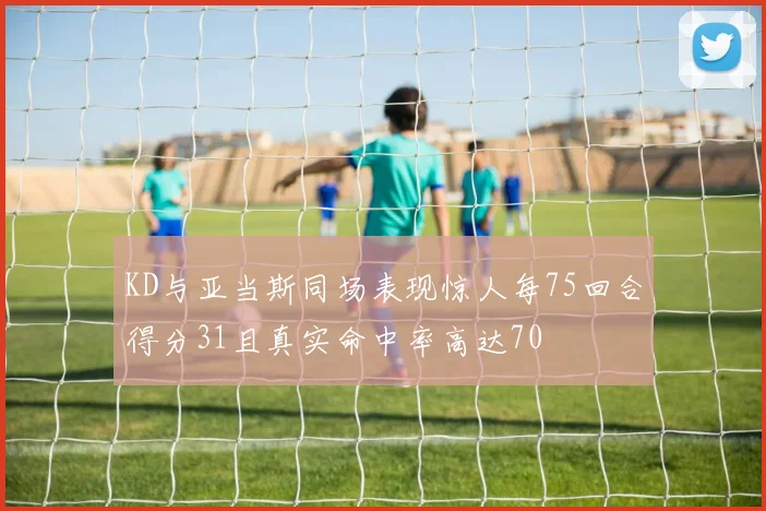 KD与亚当斯同场表现惊人每75回合得分31且真实命中率高达70