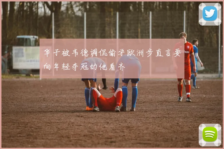 华子被韦德调侃偷学欧洲步直言要向年轻夺冠的他看齐