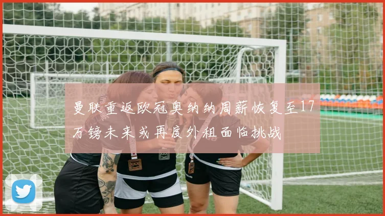 曼联重返欧冠奥纳纳周薪恢复至17万镑未来或再度外租面临挑战