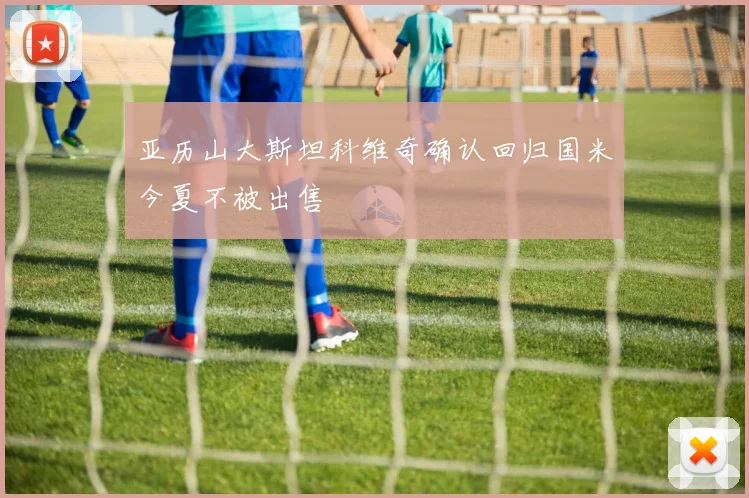亚历山大斯坦科维奇确认回归国米今夏不被出售